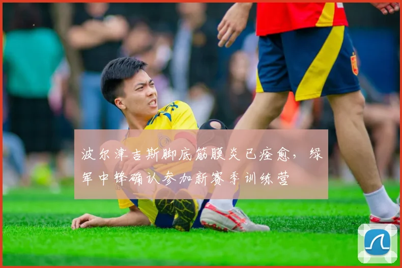 波尔津吉斯脚底筋膜炎已痊愈,绿军中锋确认参加新赛季训练营
