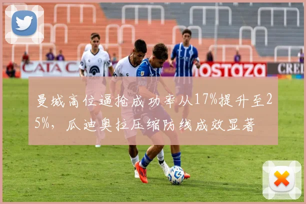 曼城高位逼抢成功率从17%提升至25%,瓜迪奥拉压缩防线成效显著