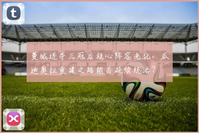 曼城连夺三冠后核心阵容老化,瓜迪奥拉重建之路能否延续统治?