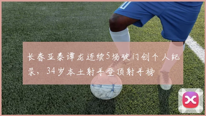 长春亚泰谭龙连续5场破门创个人纪录,34岁本土射手登顶射手榜