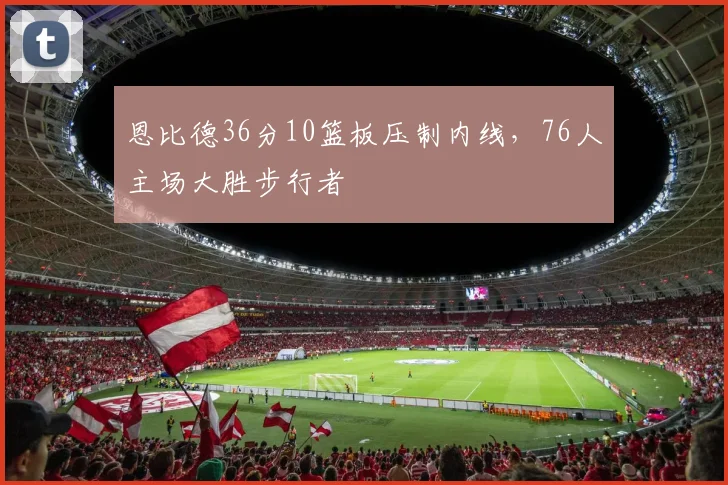 恩比德36分10篮板压制内线，76人主场大胜步行者