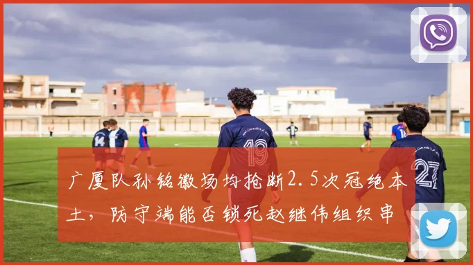 广厦队孙铭徽场均抢断2.5次冠绝本土,防守端能否锁死赵继伟组织串联?