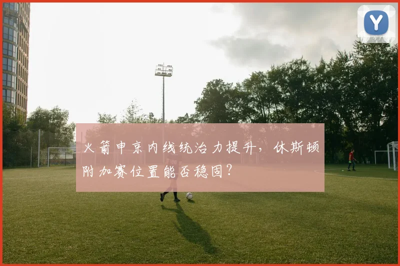 火箭申京内线统治力提升,休斯顿附加赛位置能否稳固?